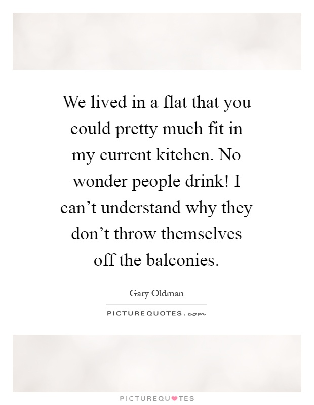 We lived in a flat that you could pretty much fit in my current kitchen. No wonder people drink! I can't understand why they don't throw themselves off the balconies Picture Quote #1