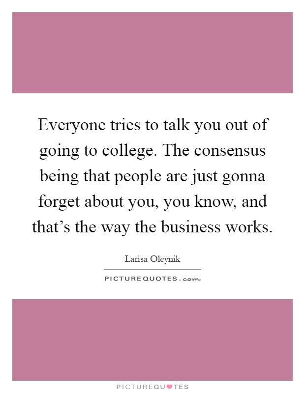 Everyone tries to talk you out of going to college. The consensus being that people are just gonna forget about you, you know, and that's the way the business works Picture Quote #1