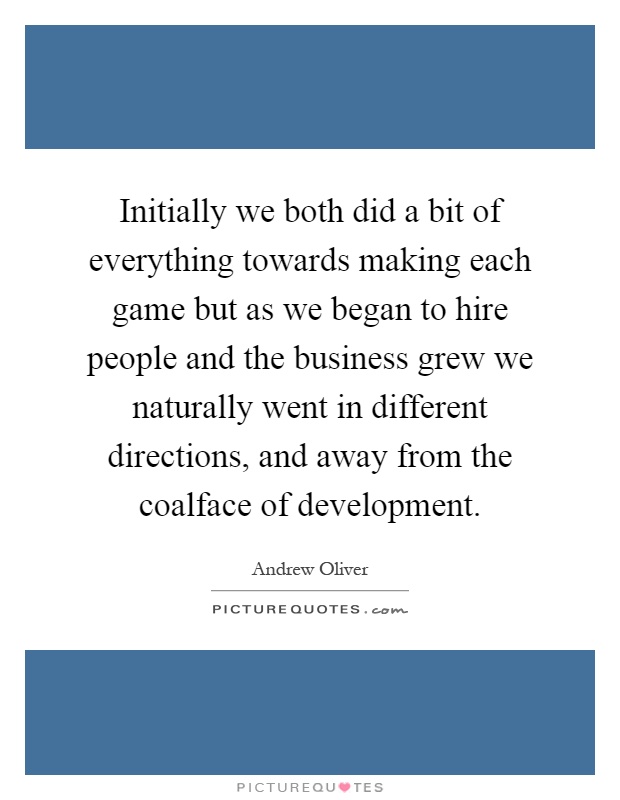 Initially we both did a bit of everything towards making each game but as we began to hire people and the business grew we naturally went in different directions, and away from the coalface of development Picture Quote #1