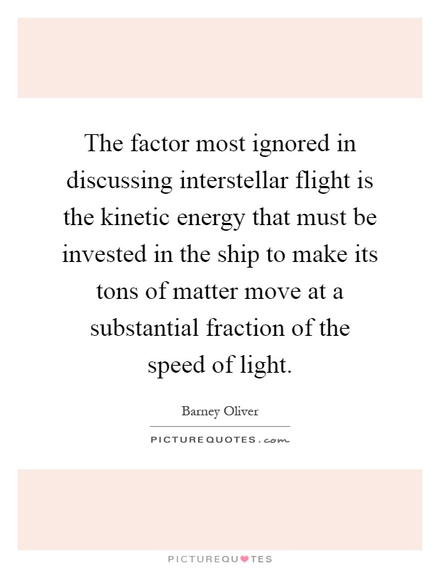 The factor most ignored in discussing interstellar flight is the kinetic energy that must be invested in the ship to make its tons of matter move at a substantial fraction of the speed of light Picture Quote #1