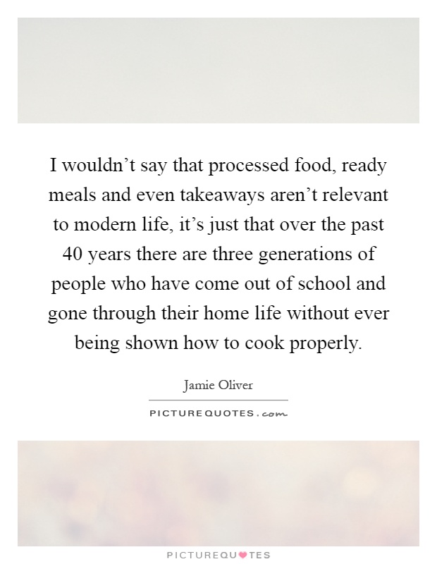 I wouldn't say that processed food, ready meals and even takeaways aren't relevant to modern life, it's just that over the past 40 years there are three generations of people who have come out of school and gone through their home life without ever being shown how to cook properly Picture Quote #1
