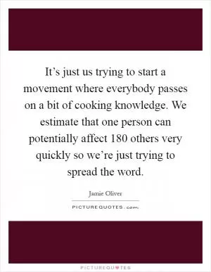 It’s just us trying to start a movement where everybody passes on a bit of cooking knowledge. We estimate that one person can potentially affect 180 others very quickly so we’re just trying to spread the word Picture Quote #1
