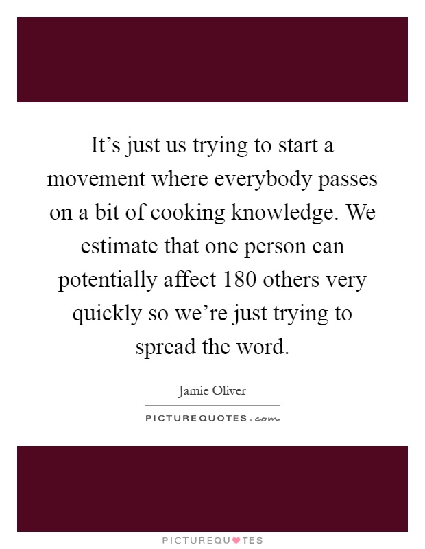 It's just us trying to start a movement where everybody passes on a bit of cooking knowledge. We estimate that one person can potentially affect 180 others very quickly so we're just trying to spread the word Picture Quote #1