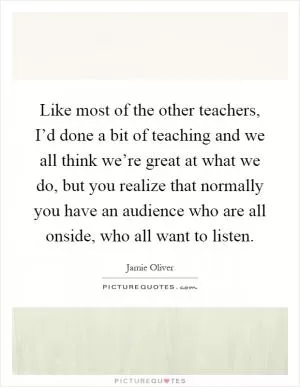 Like most of the other teachers, I’d done a bit of teaching and we all think we’re great at what we do, but you realize that normally you have an audience who are all onside, who all want to listen Picture Quote #1