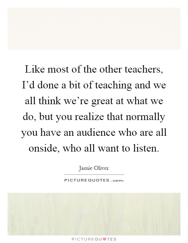 Like most of the other teachers, I'd done a bit of teaching and we all think we're great at what we do, but you realize that normally you have an audience who are all onside, who all want to listen Picture Quote #1