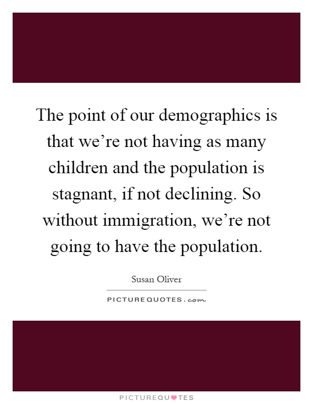 The point of our demographics is that we're not having as many children and the population is stagnant, if not declining. So without immigration, we're not going to have the population Picture Quote #1
