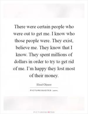 There were certain people who were out to get me. I know who those people were. They exist, believe me. They know that I know. They spent millions of dollars in order to try to get rid of me. I’m happy they lost most of their money Picture Quote #1