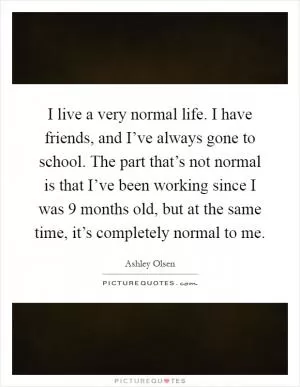 I live a very normal life. I have friends, and I’ve always gone to school. The part that’s not normal is that I’ve been working since I was 9 months old, but at the same time, it’s completely normal to me Picture Quote #1