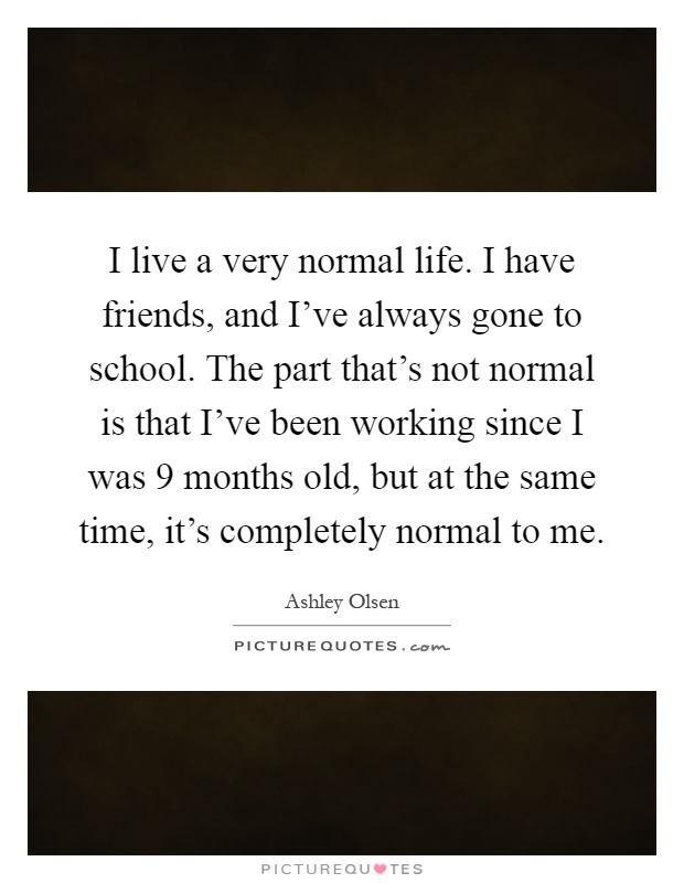 I live a very normal life. I have friends, and I've always gone to school. The part that's not normal is that I've been working since I was 9 months old, but at the same time, it's completely normal to me Picture Quote #1