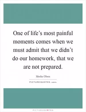 One of life’s most painful moments comes when we must admit that we didn’t do our homework, that we are not prepared Picture Quote #1