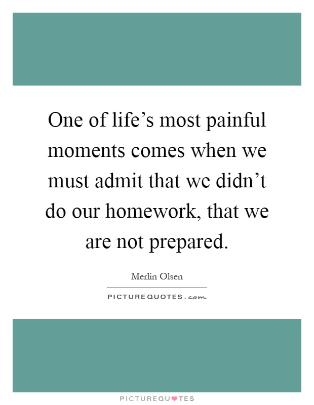 One of life's most painful moments comes when we must admit that we didn't do our homework, that we are not prepared Picture Quote #1