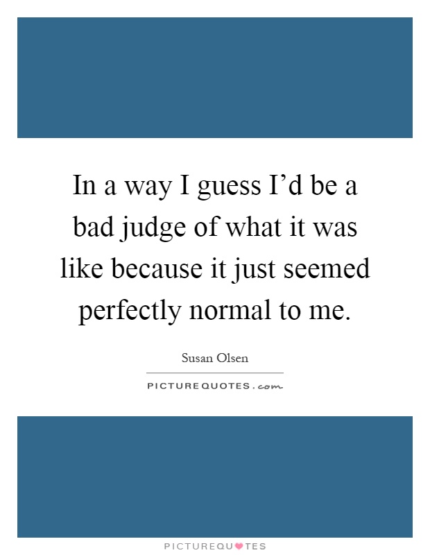 In a way I guess I'd be a bad judge of what it was like because it just seemed perfectly normal to me Picture Quote #1