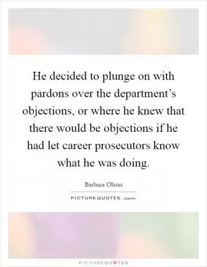 He decided to plunge on with pardons over the department’s objections, or where he knew that there would be objections if he had let career prosecutors know what he was doing Picture Quote #1