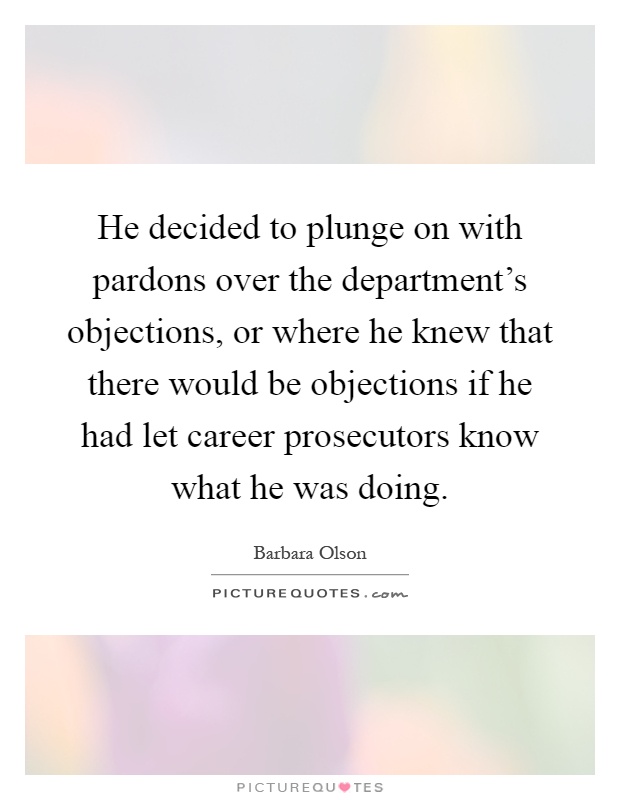 He decided to plunge on with pardons over the department's objections, or where he knew that there would be objections if he had let career prosecutors know what he was doing Picture Quote #1