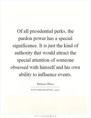 Of all presidential perks, the pardon power has a special significance. It is just the kind of authority that would attract the special attention of someone obsessed with himself and his own ability to influence events Picture Quote #1