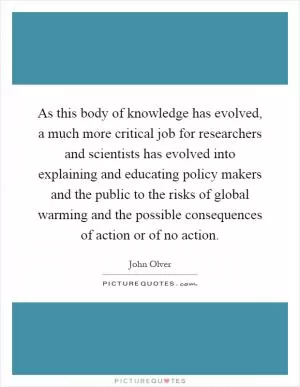 As this body of knowledge has evolved, a much more critical job for researchers and scientists has evolved into explaining and educating policy makers and the public to the risks of global warming and the possible consequences of action or of no action Picture Quote #1