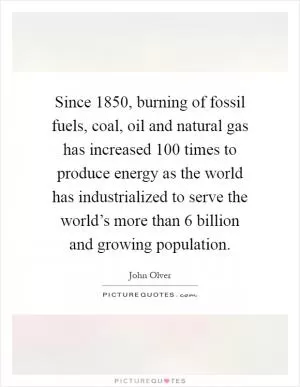 Since 1850, burning of fossil fuels, coal, oil and natural gas has increased 100 times to produce energy as the world has industrialized to serve the world’s more than 6 billion and growing population Picture Quote #1