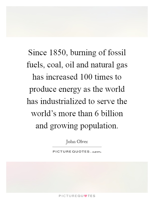 Since 1850, burning of fossil fuels, coal, oil and natural gas has increased 100 times to produce energy as the world has industrialized to serve the world's more than 6 billion and growing population Picture Quote #1