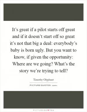 It’s great if a pilot starts off great and if it doesn’t start off so great it’s not that big a deal: everybody’s baby is born ugly. But you want to know, if given the opportunity: Where are we going? What’s the story we’re trying to tell? Picture Quote #1