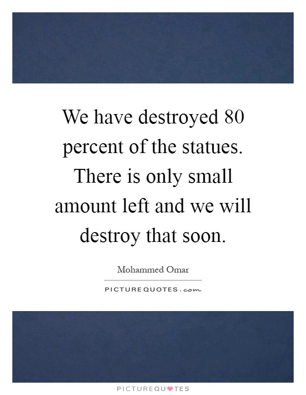 We have destroyed 80 percent of the statues. There is only small amount left and we will destroy that soon Picture Quote #1