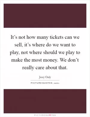 It’s not how many tickets can we sell, it’s where do we want to play, not where should we play to make the most money. We don’t really care about that Picture Quote #1