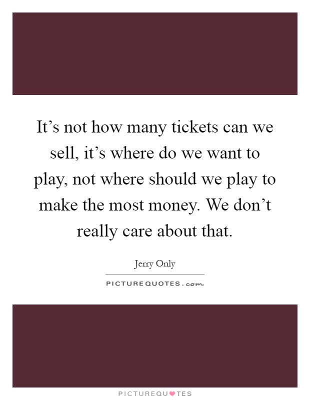 It's not how many tickets can we sell, it's where do we want to play, not where should we play to make the most money. We don't really care about that Picture Quote #1