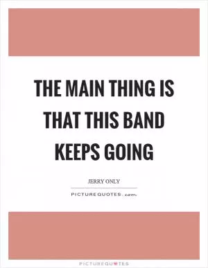 The main thing is that this band keeps going Picture Quote #1