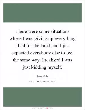 There were some situations where I was giving up everything I had for the band and I just expected everybody else to feel the same way. I realized I was just kidding myself Picture Quote #1