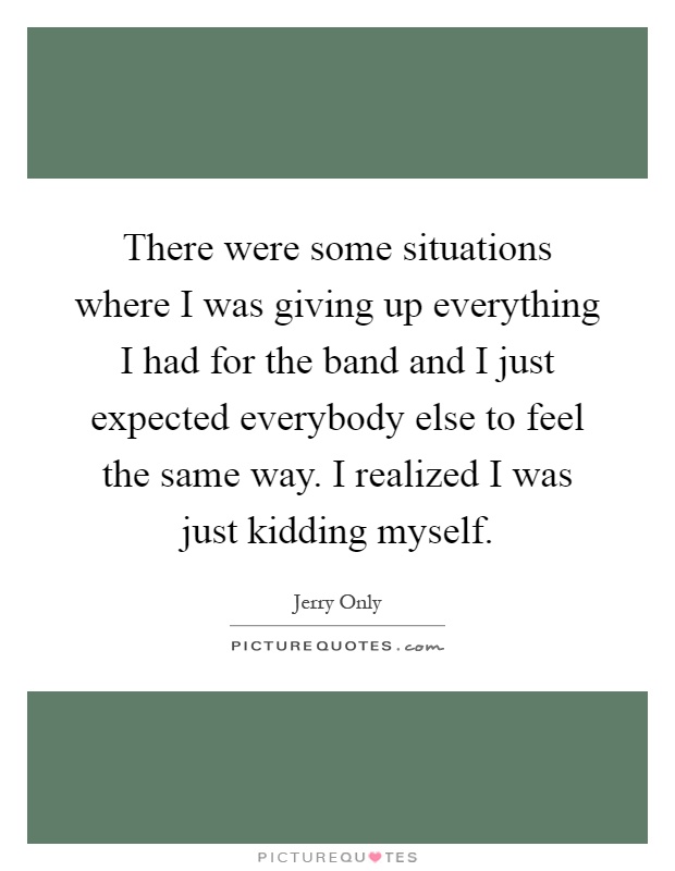 There were some situations where I was giving up everything I had for the band and I just expected everybody else to feel the same way. I realized I was just kidding myself Picture Quote #1