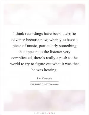 I think recordings have been a terrific advance because now, when you have a piece of music, particularly something that appears to the listener very complicated, there’s really a push to the world to try to figure out what it was that he was hearing Picture Quote #1
