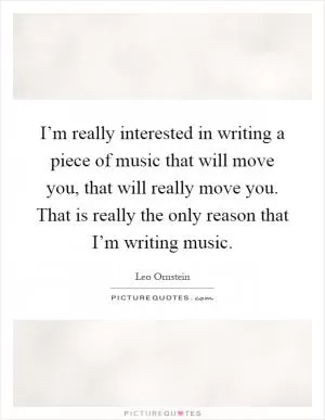I’m really interested in writing a piece of music that will move you, that will really move you. That is really the only reason that I’m writing music Picture Quote #1