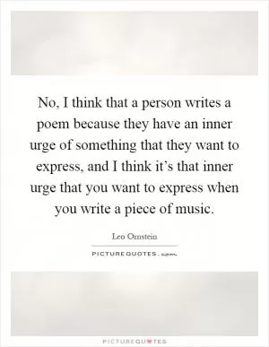 No, I think that a person writes a poem because they have an inner urge of something that they want to express, and I think it’s that inner urge that you want to express when you write a piece of music Picture Quote #1