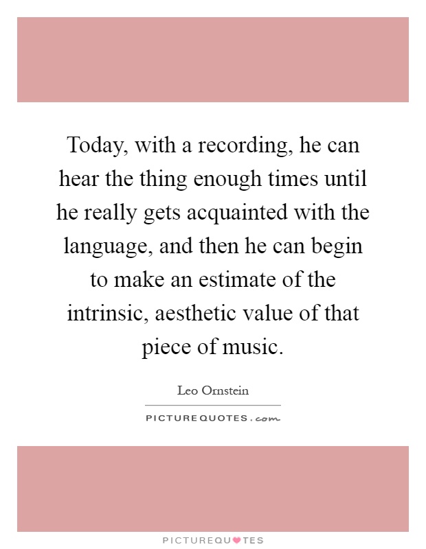 Today, with a recording, he can hear the thing enough times until he really gets acquainted with the language, and then he can begin to make an estimate of the intrinsic, aesthetic value of that piece of music Picture Quote #1