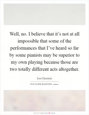 Well, no. I believe that it’s not at all impossible that some of the performances that I’ve heard so far by some pianists may be superior to my own playing because those are two totally different acts altogether Picture Quote #1