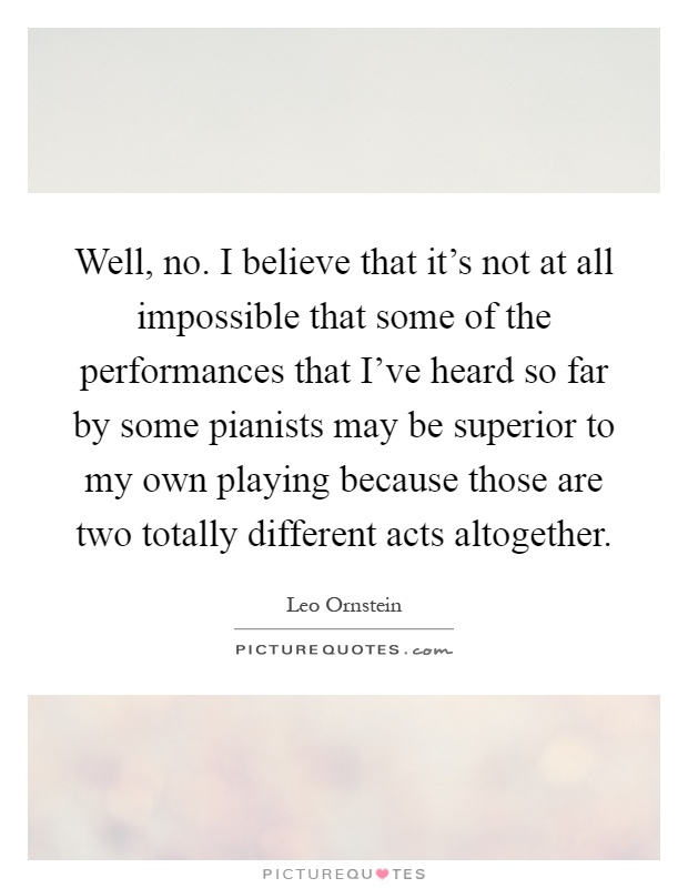 Well, no. I believe that it's not at all impossible that some of the performances that I've heard so far by some pianists may be superior to my own playing because those are two totally different acts altogether Picture Quote #1