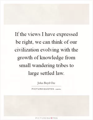 If the views I have expressed be right, we can think of our civilization evolving with the growth of knowledge from small wandering tribes to large settled law Picture Quote #1