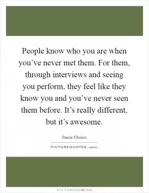 People know who you are when you’ve never met them. For them, through interviews and seeing you perform, they feel like they know you and you’ve never seen them before. It’s really different, but it’s awesome Picture Quote #1