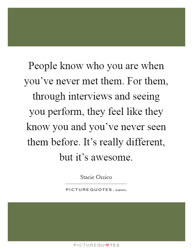 People know who you are when you've never met them. For them, through interviews and seeing you perform, they feel like they know you and you've never seen them before. It's really different, but it's awesome Picture Quote #1