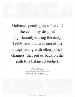 Defense spending as a share of the economy dropped significantly during the early 1990s, and that was one of the things, along with other policy changes, that put us back on the path to a balanced budget Picture Quote #1