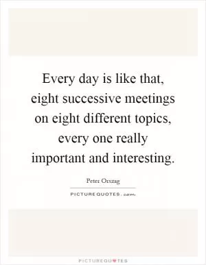 Every day is like that, eight successive meetings on eight different topics, every one really important and interesting Picture Quote #1