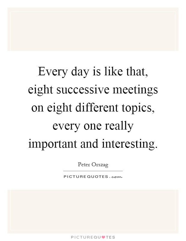 Every day is like that, eight successive meetings on eight different topics, every one really important and interesting Picture Quote #1