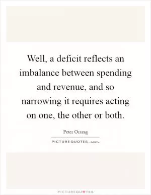 Well, a deficit reflects an imbalance between spending and revenue, and so narrowing it requires acting on one, the other or both Picture Quote #1