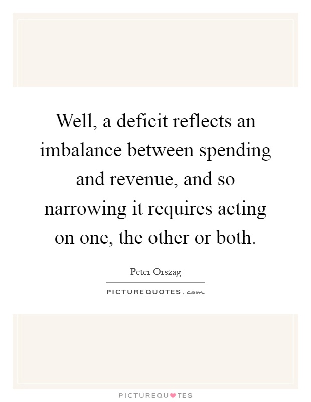 Well, a deficit reflects an imbalance between spending and revenue, and so narrowing it requires acting on one, the other or both Picture Quote #1