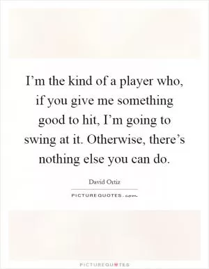 I’m the kind of a player who, if you give me something good to hit, I’m going to swing at it. Otherwise, there’s nothing else you can do Picture Quote #1