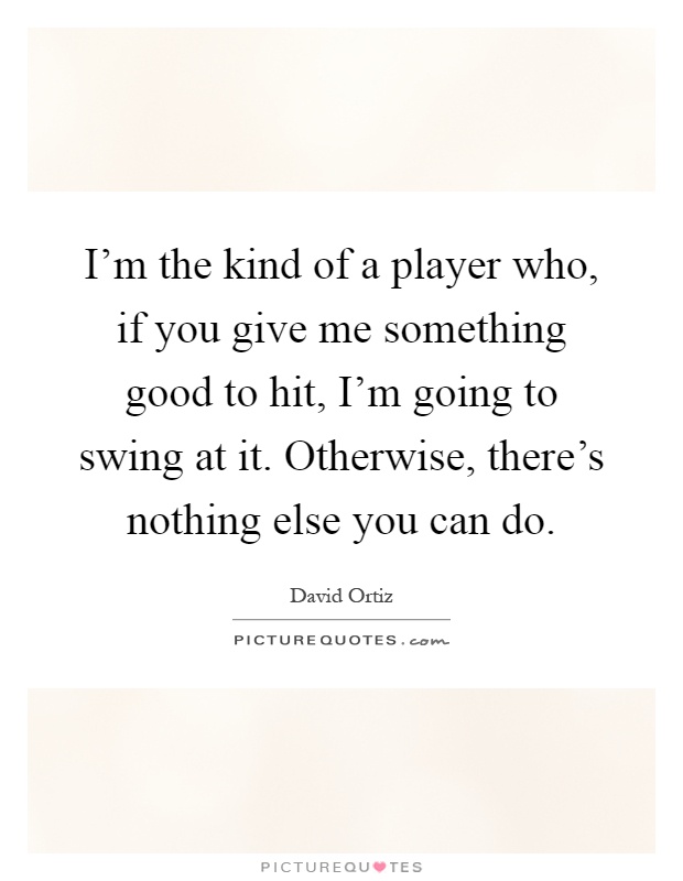 I'm the kind of a player who, if you give me something good to hit, I'm going to swing at it. Otherwise, there's nothing else you can do Picture Quote #1