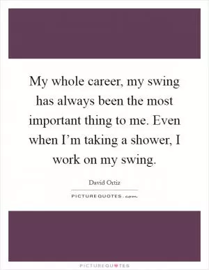 My whole career, my swing has always been the most important thing to me. Even when I’m taking a shower, I work on my swing Picture Quote #1