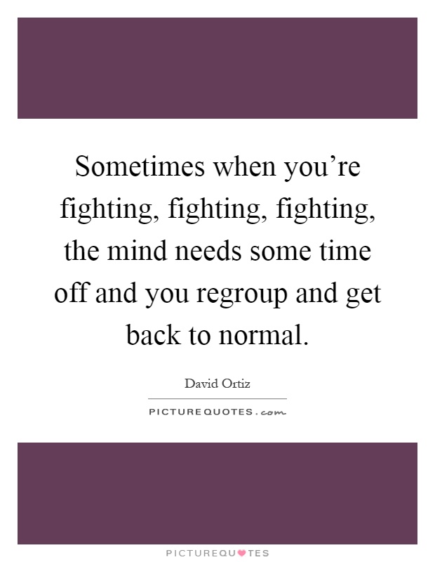 Sometimes when you're fighting, fighting, fighting, the mind needs some time off and you regroup and get back to normal Picture Quote #1