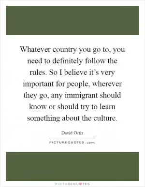 Whatever country you go to, you need to definitely follow the rules. So I believe it’s very important for people, wherever they go, any immigrant should know or should try to learn something about the culture Picture Quote #1