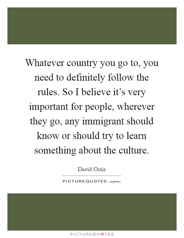 Whatever country you go to, you need to definitely follow the rules. So I believe it's very important for people, wherever they go, any immigrant should know or should try to learn something about the culture Picture Quote #1