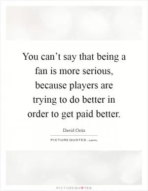 You can’t say that being a fan is more serious, because players are trying to do better in order to get paid better Picture Quote #1